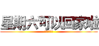 星期六可以回家啦 (哈哈哈哈哈哈)