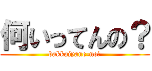 何いってんの？ (bakkajyane-no?)