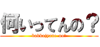 何いってんの？ (bakkajyane-no?)
