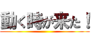 動く時が来た！ ()