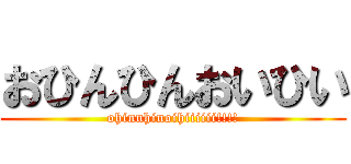 おひんひんおいひい (ohinnhinoihiiiiii!!!!)