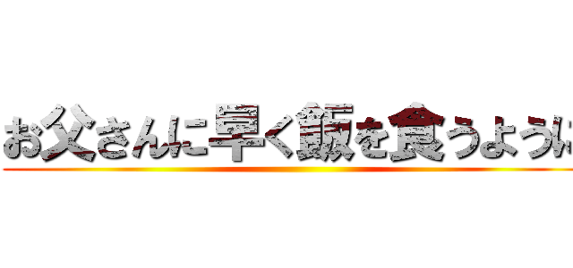 お父さんに早く飯を食うように ()