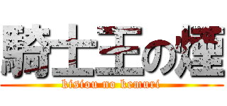 騎士王の煙 (kisiou no kemuri)