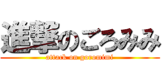 進撃のごろみみ (attack on goromimi)