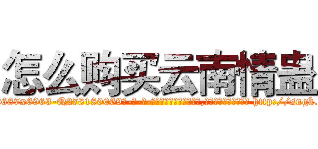 怎么购买云南情蛊 (怎么购买云南情蛊【电-186x2687x6963-Q278180069元-吉-药-业】我们做的是长期生意,靠的是老客户长期支持 http://sngk.net/ROJHmF
)
