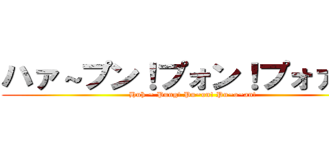 ハァ～プン！プォン！プォァン！ (Huh ~ Pung! Pu~on! Pu~o~an!)