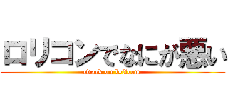 ロリコンでなにが悪い (attack on lolicom )