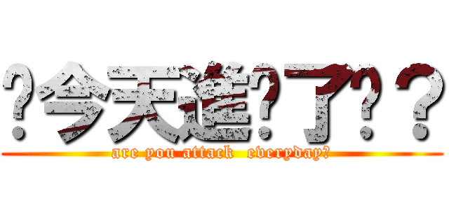 你今天進擊了嗎？ (are you attack  everyday?)