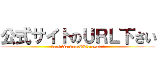 公式サイトのＵＲＬ下さい (kousikisaitonoURLkudasai)