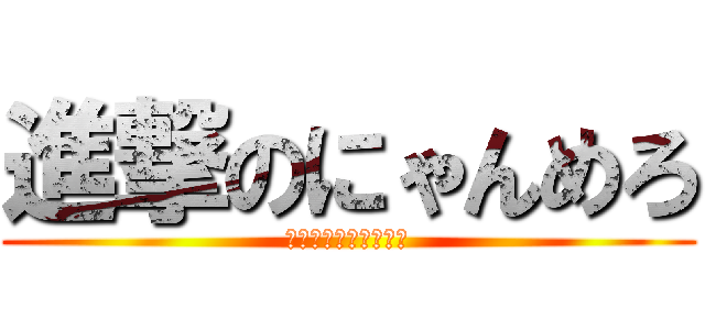 進撃のにゃんめろ (アホアホアホアホアホ)