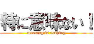 特に意味ない！ (meaning is nothing)