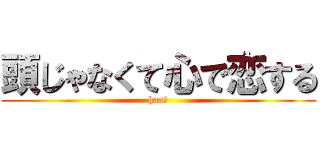 頭じゃなくて心で恋する (haa?)