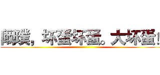 阚璞，坏蛋坏蛋。大坏蛋！ ()