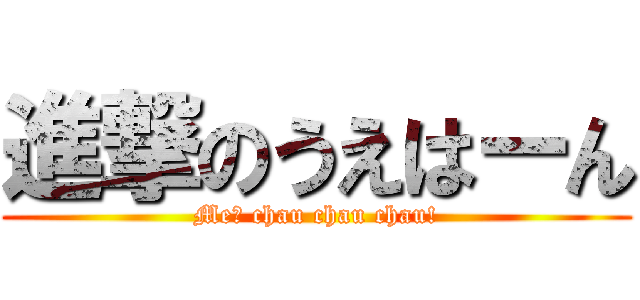 進撃のうえはーん (Me? chau chau chau!)