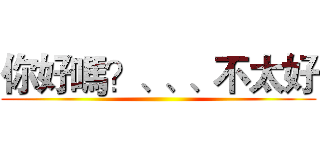 你好嗎？、、、不太好 ()