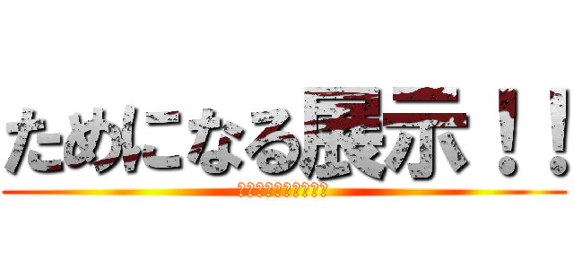 ためになる展示！！ (ためになる！！！！！)