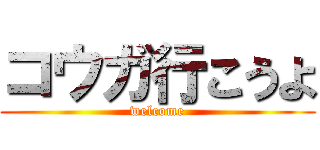 コウガ行こうよ (welcome)