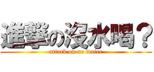 進撃の沒水喝？ (attack on no water)
