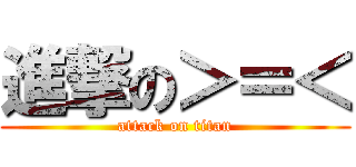 進撃の＞＝＜ (attack on titan)