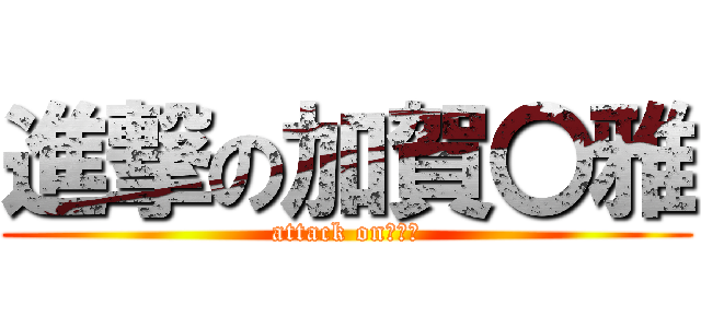 進撃の加賀〇雅 (attack on　〇雅)