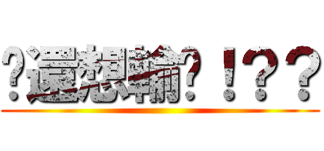 你還想輸嗎！？？ ()
