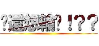 你還想輸嗎！？？ ()