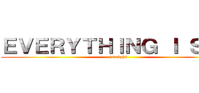 ＥＶＥＲＹＴＨＩＮＧ Ｉ ＳＡＹ (is right)