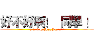好不好啊！  同學 ！ (attack on Juon Juain!!!)