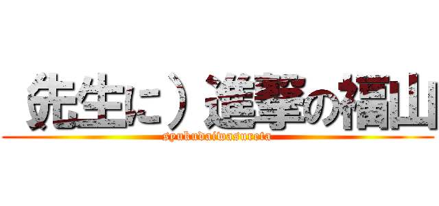 （先生に）進撃の福山 (syukudaiwasureta)