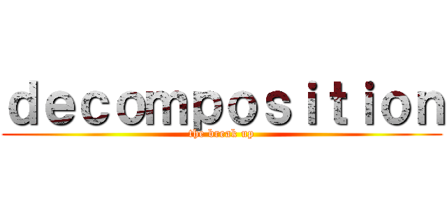 ｄｅｃｏｍｐｏｓｉｔｉｏｎ (the break up)