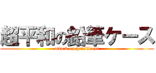 超平和の鉛筆ケース (attack on pensilcase)