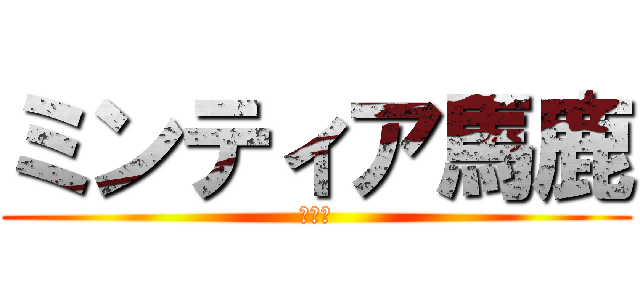 ミンティア馬鹿 (の日常)