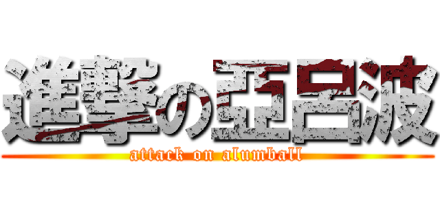 進撃の亞呂波 (attack on alumball)