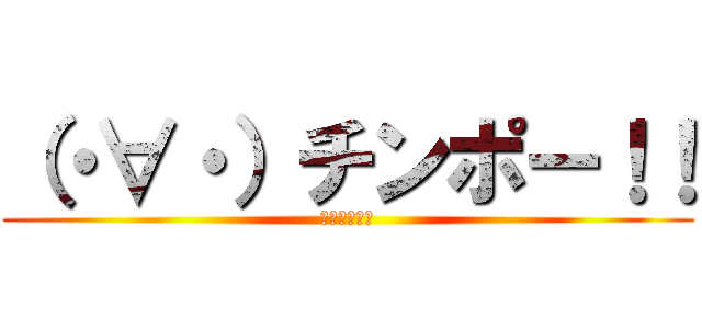 （・∀・）チンポー！！ (ちんくるほい)