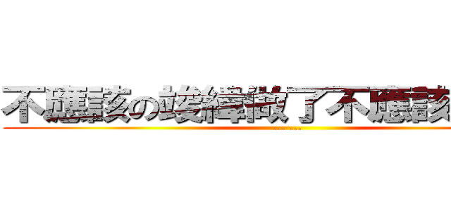不應該の竣緯做了不應該．．． (... ...)