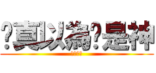你真以為你是神 (本当に？)