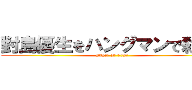 對島優生をハングマンで殺せ！ (attack on titan)