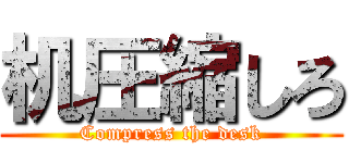 机圧縮しろ (Compress the desk)