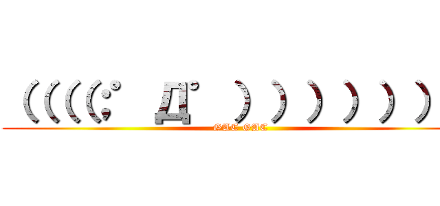 （（（（；゜Д゜））））））） (GAC GAC)