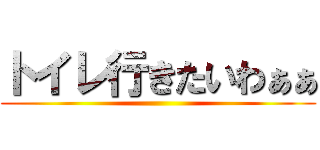 トイレ行きたいわぁぁ ()