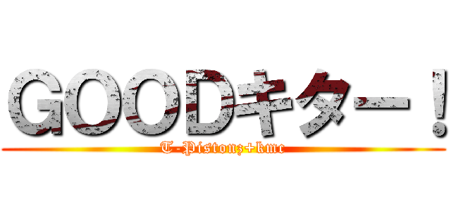 ＧＯＯＤキター！ (T-Pistonz+kmc)