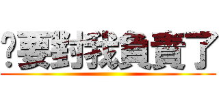 你要對我負責了 ()