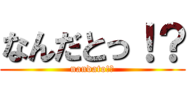なんだとっ！？ (nandato!?)