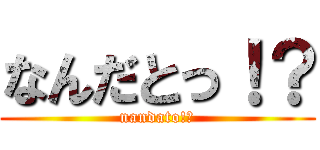 なんだとっ！？ (nandato!?)