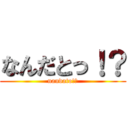 なんだとっ！？ (nandato!?)