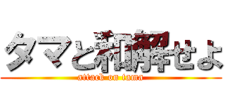タマと和解せよ (attack on tama)