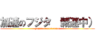 加速のフジタ （減速中） (Fujita of acceleration)