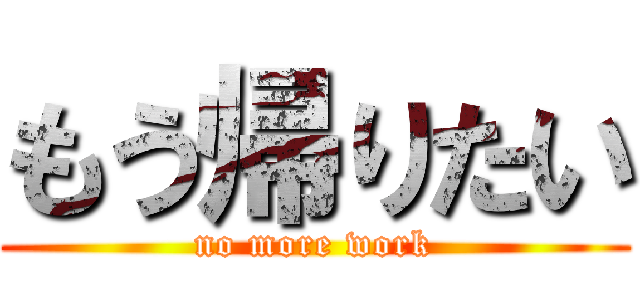 もう帰りたい (no more work)