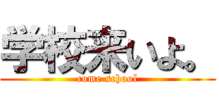 学校来いよ。 (come school)