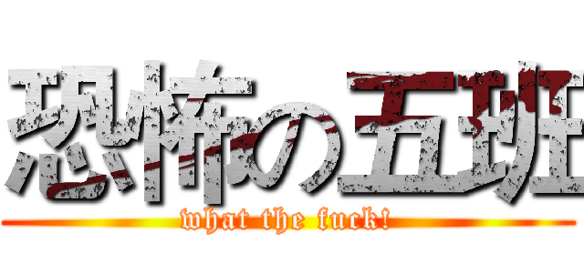 恐怖の五班 (what the fuck!)